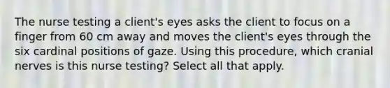 The nurse testing a client's eyes asks the client to focus on a finger from 60 cm away and moves the client's eyes through the six cardinal positions of gaze. Using this procedure, which cranial nerves is this nurse testing? Select all that apply.