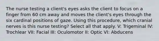 The nurse testing a client's eyes asks the client to focus on a finger from 60 cm away and moves the client's eyes through the six cardinal positions of gaze. Using this procedure, which <a href='https://www.questionai.com/knowledge/kE0S4sPl98-cranial-nerves' class='anchor-knowledge'>cranial nerves</a> is this nurse testing? Select all that apply. V: Trigeminal IV: Trochlear VII: Facial III: Oculomotor II: Optic VI: Abducens