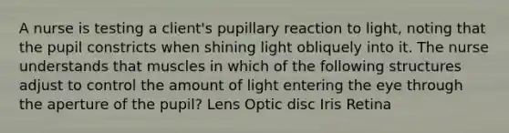 A nurse is testing a client's pupillary reaction to light, noting that the pupil constricts when shining light obliquely into it. The nurse understands that muscles in which of the following structures adjust to control the amount of light entering the eye through the aperture of the pupil? Lens Optic disc Iris Retina