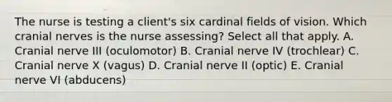 The nurse is testing a​ client's six cardinal fields of vision. Which cranial nerves is the nurse​ assessing? Select all that​ apply. A. Cranial nerve III (oculomotor) B. Cranial nerve IV (trochlear) C. Cranial nerve X (vagus) D. Cranial nerve II (optic) E. Cranial nerve VI (abducens)