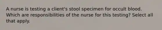 A nurse is testing a client's stool specimen for occult blood. Which are responsibilities of the nurse for this testing? Select all that apply.