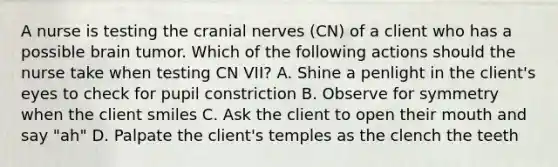 A nurse is testing the cranial nerves (CN) of a client who has a possible brain tumor. Which of the following actions should the nurse take when testing CN VII? A. Shine a penlight in the client's eyes to check for pupil constriction B. Observe for symmetry when the client smiles C. Ask the client to open their mouth and say "ah" D. Palpate the client's temples as the clench the teeth