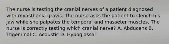 The nurse is testing the cranial nerves of a patient diagnosed with myasthenia gravis. The nurse asks the patient to clench his jaw while she palpates the temporal and masseter muscles. The nurse is correctly testing which cranial nerve? A. Abducens B. Trigeminal C. Acoustic D. Hypoglassal