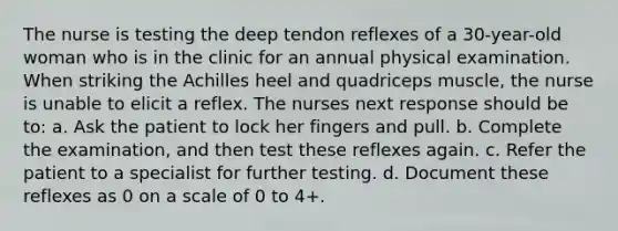 The nurse is testing the deep tendon reflexes of a 30-year-old woman who is in the clinic for an annual physical examination. When striking the Achilles heel and quadriceps muscle, the nurse is unable to elicit a reflex. The nurses next response should be to: a. Ask the patient to lock her fingers and pull. b. Complete the examination, and then test these reflexes again. c. Refer the patient to a specialist for further testing. d. Document these reflexes as 0 on a scale of 0 to 4+.