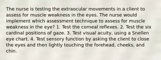 The nurse is testing the extraocular movements in a client to assess for muscle weakness in the eyes. The nurse would implement which assessment technique to assess for muscle weakness in the eye? 1. Test the corneal reflexes. 2. Test the six cardinal positions of gaze. 3. Test visual acuity, using a Snellen eye chart. 4. Test sensory function by asking the client to close the eyes and then lightly touching the forehead, cheeks, and chin.