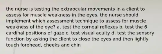 the nurse is testing the extraocular movements in a client to assess for muscle weakness in the eyes. the nurse should implement which assessment technique to assess for muscle weakness of the eye? a. test the corneal reflexes b. test the 6 cardinal positions of gaze c. test visual acuity d. test the sensory function by asking the client to close the eyes and then lightly touch forehead, cheeks and chin