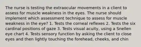 The nurse is testing the extraocular movements in a client to assess for muscle weakness in the eyes. The nurse should implement which assessment technique to assess for muscle weakness in the eye? 1. Tests the corneal reflexes 2. Tests the six cardinal positions of gaze 3. Tests visual acuity, using a Snellen eye chart 4. Tests sensory function by asking the client to close eyes and then lightly touching the forehead, cheeks, and chin