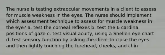 The nurse is testing extraocular movements in a client to assess for muscle weakness in the eyes. The nurse should implement which assessment technique to assess for muscle weakness in the eye? a. test the corneal reflexes b. test the 6 cardinal positions of gaze c. test visual acuity, using a Snellen eye chart d. test sensory function by asking the client to close the eyes and then lightly touching the forehead, cheeks, and chin