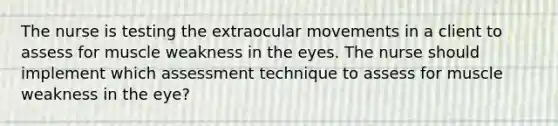 The nurse is testing the extraocular movements in a client to assess for muscle weakness in the eyes. The nurse should implement which assessment technique to assess for muscle weakness in the eye?