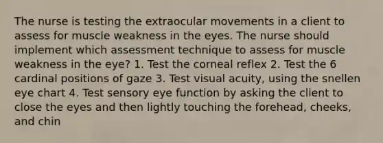 The nurse is testing the extraocular movements in a client to assess for muscle weakness in the eyes. The nurse should implement which assessment technique to assess for muscle weakness in the eye? 1. Test the corneal reflex 2. Test the 6 cardinal positions of gaze 3. Test visual acuity, using the snellen eye chart 4. Test sensory eye function by asking the client to close the eyes and then lightly touching the forehead, cheeks, and chin