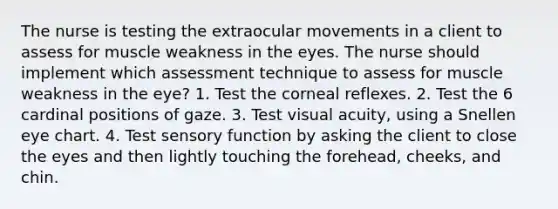 The nurse is testing the extraocular movements in a client to assess for muscle weakness in the eyes. The nurse should implement which assessment technique to assess for muscle weakness in the eye? 1. Test the corneal reflexes. 2. Test the 6 cardinal positions of gaze. 3. Test visual acuity, using a Snellen eye chart. 4. Test sensory function by asking the client to close the eyes and then lightly touching the forehead, cheeks, and chin.