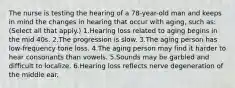 The nurse is testing the hearing of a 78-year-old man and keeps in mind the changes in hearing that occur with aging, such as: (Select all that apply.) 1.Hearing loss related to aging begins in the mid 40s. 2.The progression is slow. 3.The aging person has low-frequency tone loss. 4.The aging person may find it harder to hear consonants than vowels. 5.Sounds may be garbled and difficult to localize. 6.Hearing loss reflects nerve degeneration of the middle ear.