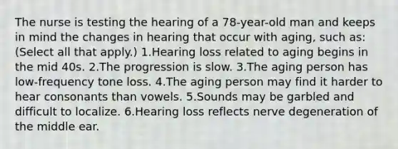 The nurse is testing the hearing of a 78-year-old man and keeps in mind the changes in hearing that occur with aging, such as: (Select all that apply.) 1.Hearing loss related to aging begins in the mid 40s. 2.The progression is slow. 3.The aging person has low-frequency tone loss. 4.The aging person may find it harder to hear consonants than vowels. 5.Sounds may be garbled and difficult to localize. 6.Hearing loss reflects nerve degeneration of the middle ear.