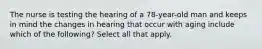 The nurse is testing the hearing of a 78-year-old man and keeps in mind the changes in hearing that occur with aging include which of the following? Select all that apply.