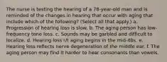 The nurse is testing the hearing of a 78-year-old man and is reminded of the changes in hearing that occur with aging that include which of the following? (Select all that apply.) a. Progression of hearing loss is slow. b. The aging person has low-frequency tone loss. c. Sounds may be garbled and difficult to localize. d. Hearing loss r/t aging begins in the mid-40s. e. Hearing loss reflects nerve degeneration of the middle ear. f. The aging person may find it harder to hear consonants than vowels.