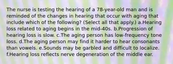 The nurse is testing the hearing of a 78-year-old man and is reminded of the changes in hearing that occur with aging that include which of the following? (Select all that apply.) a.Hearing loss related to aging begins in the mid-40s. b.Progression of hearing loss is slow. c.The aging person has low-frequency tone loss. d.The aging person may find it harder to hear consonants than vowels. e.Sounds may be garbled and difficult to localize. f.Hearing loss reflects nerve degeneration of the middle ear.