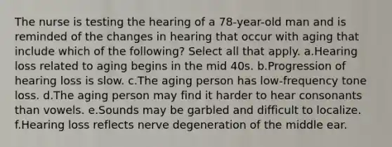 The nurse is testing the hearing of a 78-year-old man and is reminded of the changes in hearing that occur with aging that include which of the following? Select all that apply. a.Hearing loss related to aging begins in the mid 40s. b.Progression of hearing loss is slow. c.The aging person has low-frequency tone loss. d.The aging person may find it harder to hear consonants than vowels. e.Sounds may be garbled and difficult to localize. f.Hearing loss reflects nerve degeneration of the middle ear.