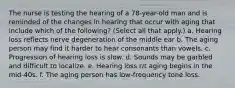 The nurse is testing the hearing of a 78-year-old man and is reminded of the changes in hearing that occur with aging that include which of the following? (Select all that apply.) a. Hearing loss reflects nerve degeneration of the middle ear b. The aging person may find it harder to hear consonants than vowels. c. Progression of hearing loss is slow. d. Sounds may be garbled and difficult to localize. e. Hearing loss r/t aging begins in the mid-40s. f. The aging person has low-frequency tone loss.