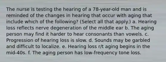 The nurse is testing the hearing of a 78-year-old man and is reminded of the changes in hearing that occur with aging that include which of the following? (Select all that apply.) a. Hearing loss reflects nerve degeneration of the middle ear b. The aging person may find it harder to hear consonants than vowels. c. Progression of hearing loss is slow. d. Sounds may be garbled and difficult to localize. e. Hearing loss r/t aging begins in the mid-40s. f. The aging person has low-frequency tone loss.