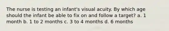 The nurse is testing an infant's visual acuity. By which age should the infant be able to fix on and follow a target? a. 1 month b. 1 to 2 months c. 3 to 4 months d. 6 months