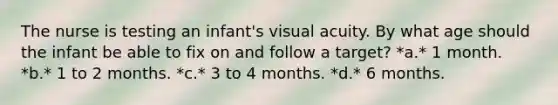 The nurse is testing an infant's visual acuity. By what age should the infant be able to fix on and follow a target? *a.* 1 month. *b.* 1 to 2 months. *c.* 3 to 4 months. *d.* 6 months.