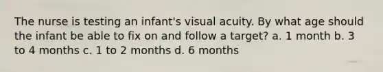 The nurse is testing an infant's visual acuity. By what age should the infant be able to fix on and follow a target? a. 1 month b. 3 to 4 months c. 1 to 2 months d. 6 months