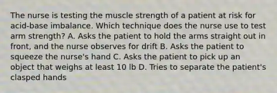 The nurse is testing the muscle strength of a patient at risk for acid-base imbalance. Which technique does the nurse use to test arm strength? A. Asks the patient to hold the arms straight out in front, and the nurse observes for drift B. Asks the patient to squeeze the nurse's hand C. Asks the patient to pick up an object that weighs at least 10 lb D. Tries to separate the patient's clasped hands