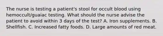 The nurse is testing a patient's stool for occult blood using hemoccult/guaiac testing. What should the nurse advise the patient to avoid within 3 days of the test? A. Iron supplements. B. Shellfish. C. Increased fatty foods. D. Large amounts of red meat.