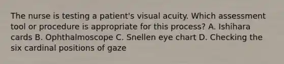 The nurse is testing a patient's visual acuity. Which assessment tool or procedure is appropriate for this process? A. Ishihara cards B. Ophthalmoscope C. Snellen eye chart D. Checking the six cardinal positions of gaze