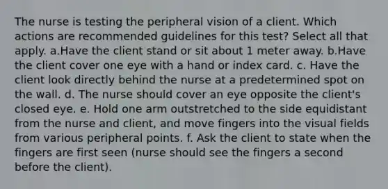 The nurse is testing the peripheral vision of a client. Which actions are recommended guidelines for this test? Select all that apply. a.Have the client stand or sit about 1 meter away. b.Have the client cover one eye with a hand or index card. c. Have the client look directly behind the nurse at a predetermined spot on the wall. d. The nurse should cover an eye opposite the client's closed eye. e. Hold one arm outstretched to the side equidistant from the nurse and client, and move fingers into the visual fields from various peripheral points. f. Ask the client to state when the fingers are first seen (nurse should see the fingers a second before the client).