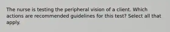 The nurse is testing the peripheral vision of a client. Which actions are recommended guidelines for this test? Select all that apply.