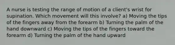 A nurse is testing the range of motion of a client's wrist for supination. Which movement will this involve? a) Moving the tips of the fingers away from the forearm b) Turning the palm of the hand downward c) Moving the tips of the fingers toward the forearm d) Turning the palm of the hand upward