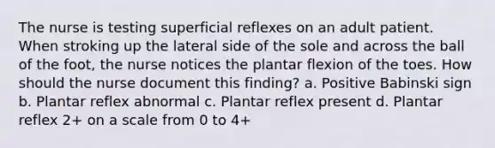 The nurse is testing superficial reflexes on an adult patient. When stroking up the lateral side of the sole and across the ball of the foot, the nurse notices the plantar flexion of the toes. How should the nurse document this finding? a. Positive Babinski sign b. Plantar reflex abnormal c. Plantar reflex present d. Plantar reflex 2+ on a scale from 0 to 4+