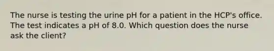 The nurse is testing the urine pH for a patient in the HCP's office. The test indicates a pH of 8.0. Which question does the nurse ask the client?