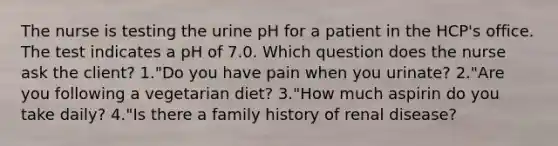 The nurse is testing the urine pH for a patient in the HCP's office. The test indicates a pH of 7.0. Which question does the nurse ask the client? 1."Do you have pain when you urinate? 2."Are you following a vegetarian diet? 3."How much aspirin do you take daily? 4."Is there a family history of renal disease?