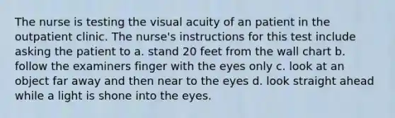 The nurse is testing the visual acuity of an patient in the outpatient clinic. The nurse's instructions for this test include asking the patient to a. stand 20 feet from the wall chart b. follow the examiners finger with the eyes only c. look at an object far away and then near to the eyes d. look straight ahead while a light is shone into the eyes.