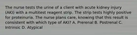 The nurse tests the urine of a client with acute kidney injury (AKI) with a multitest reagent strip. The strip tests highly positive for proteinuria. The nurse plans care, knowing that this result is consistent with which type of AKI? A. Prerenal B. Postrenal C. Intrinsic D. Atypical