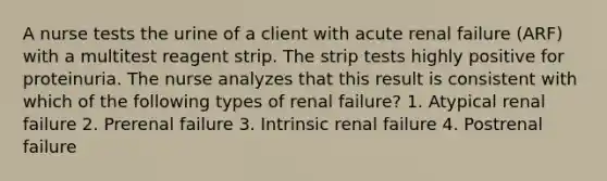 A nurse tests the urine of a client with acute renal failure (ARF) with a multitest reagent strip. The strip tests highly positive for proteinuria. The nurse analyzes that this result is consistent with which of the following types of renal failure? 1. Atypical renal failure 2. Prerenal failure 3. Intrinsic renal failure 4. Postrenal failure