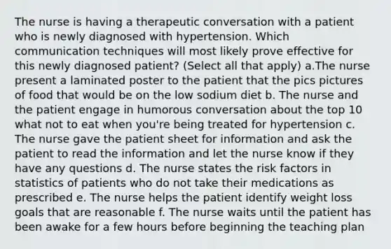 The nurse is having a therapeutic conversation with a patient who is newly diagnosed with hypertension. Which communication techniques will most likely prove effective for this newly diagnosed patient? (Select all that apply) a.The nurse present a laminated poster to the patient that the pics pictures of food that would be on the low sodium diet b. The nurse and the patient engage in humorous conversation about the top 10 what not to eat when you're being treated for hypertension c. The nurse gave the patient sheet for information and ask the patient to read the information and let the nurse know if they have any questions d. The nurse states the risk factors in statistics of patients who do not take their medications as prescribed e. The nurse helps the patient identify weight loss goals that are reasonable f. The nurse waits until the patient has been awake for a few hours before beginning the teaching plan