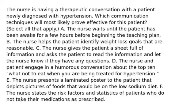 The nurse is having a therapeutic conversation with a patient newly diagnosed with hypertension. Which communication techniques will most likely prove effective for this patient? (Select all that apply.) A. The nurse waits until the patient has been awake for a few hours before beginning the teaching plan. B. The nurse helps the patient identify weight loss goals that are reasonable. C. The nurse gives the patient a sheet full of information and asks the patient to read the information and let the nurse know if they have any questions. D. The nurse and patient engage in a humorous conversation about the top ten "what not to eat when you are being treated for hypertension." E. The nurse presents a laminated poster to the patient that depicts pictures of foods that would be on the low sodium diet. F. The nurse states the risk factors and statistics of patients who do not take their medications as prescribed.