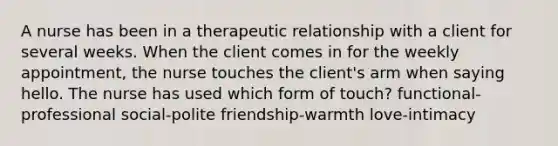 A nurse has been in a therapeutic relationship with a client for several weeks. When the client comes in for the weekly appointment, the nurse touches the client's arm when saying hello. The nurse has used which form of touch? functional-professional social-polite friendship-warmth love-intimacy