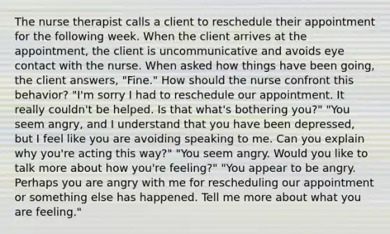 The nurse therapist calls a client to reschedule their appointment for the following week. When the client arrives at the appointment, the client is uncommunicative and avoids eye contact with the nurse. When asked how things have been going, the client answers, "Fine." How should the nurse confront this behavior? "I'm sorry I had to reschedule our appointment. It really couldn't be helped. Is that what's bothering you?" "You seem angry, and I understand that you have been depressed, but I feel like you are avoiding speaking to me. Can you explain why you're acting this way?" "You seem angry. Would you like to talk more about how you're feeling?" "You appear to be angry. Perhaps you are angry with me for rescheduling our appointment or something else has happened. Tell me more about what you are feeling."