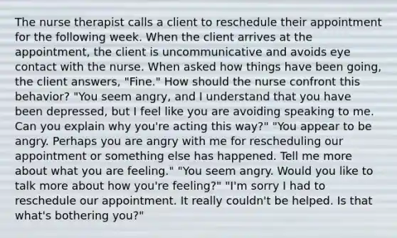 The nurse therapist calls a client to reschedule their appointment for the following week. When the client arrives at the appointment, the client is uncommunicative and avoids eye contact with the nurse. When asked how things have been going, the client answers, "Fine." How should the nurse confront this behavior? "You seem angry, and I understand that you have been depressed, but I feel like you are avoiding speaking to me. Can you explain why you're acting this way?" "You appear to be angry. Perhaps you are angry with me for rescheduling our appointment or something else has happened. Tell me more about what you are feeling." "You seem angry. Would you like to talk more about how you're feeling?" "I'm sorry I had to reschedule our appointment. It really couldn't be helped. Is that what's bothering you?"