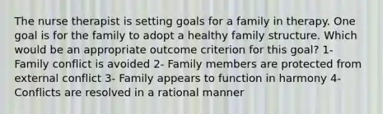 The nurse therapist is setting goals for a family in therapy. One goal is for the family to adopt a healthy family structure. Which would be an appropriate outcome criterion for this goal? 1- Family conflict is avoided 2- Family members are protected from external conflict 3- Family appears to function in harmony 4- Conflicts are resolved in a rational manner