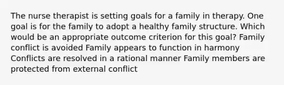 The nurse therapist is setting goals for a family in therapy. One goal is for the family to adopt a healthy family structure. Which would be an appropriate outcome criterion for this goal? Family conflict is avoided Family appears to function in harmony Conflicts are resolved in a rational manner Family members are protected from external conflict