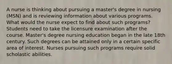 A nurse is thinking about pursuing a master's degree in nursing (MSN) and is reviewing information about various programs. What would the nurse expect to find about such programs? Students need to take the licensure examination after the course. Master's degree nursing education began in the late 18th century. Such degrees can be attained only in a certain specific area of interest. Nurses pursuing such programs require solid scholastic abilities.