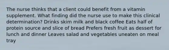 The nurse thinks that a client could benefit from a vitamin supplement. What finding did the nurse use to make this clinical determination? Drinks skim milk and black coffee Eats half of protein source and slice of bread Prefers fresh fruit as dessert for lunch and dinner Leaves salad and vegetables uneaten on meal tray