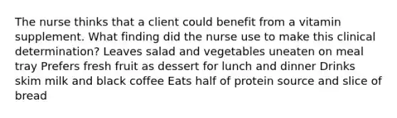 The nurse thinks that a client could benefit from a vitamin supplement. What finding did the nurse use to make this clinical determination? Leaves salad and vegetables uneaten on meal tray Prefers fresh fruit as dessert for lunch and dinner Drinks skim milk and black coffee Eats half of protein source and slice of bread