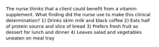 The nurse thinks that a client could benefit from a vitamin supplement. What finding did the nurse use to make this clinical determination? 1) Drinks skim milk and black coffee 2) Eats half of protein source and slice of bread 3) Prefers fresh fruit as dessert for lunch and dinner 4) Leaves salad and vegetables uneaten on meal tray