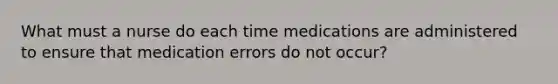 What must a nurse do each time medications are administered to ensure that medication errors do not occur?